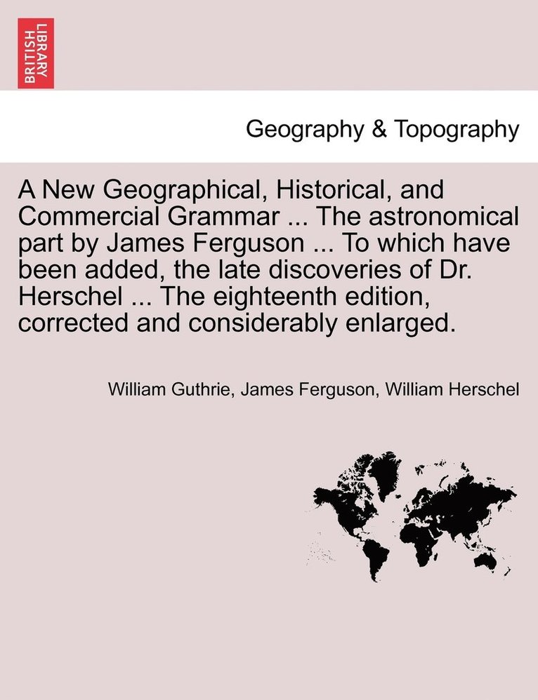 New Geographical, Historical, and Commercial Grammar ... The astronomical part by James Ferguson ... To which have been added, the late discoveries of Dr. Herschel ... The eighteenth edition, corrected and considerably enlarged.