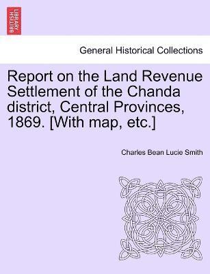 Report on the Land Revenue Settlement of the Chanda district, Central Provinces, 1869. [With map, etc.] 1
