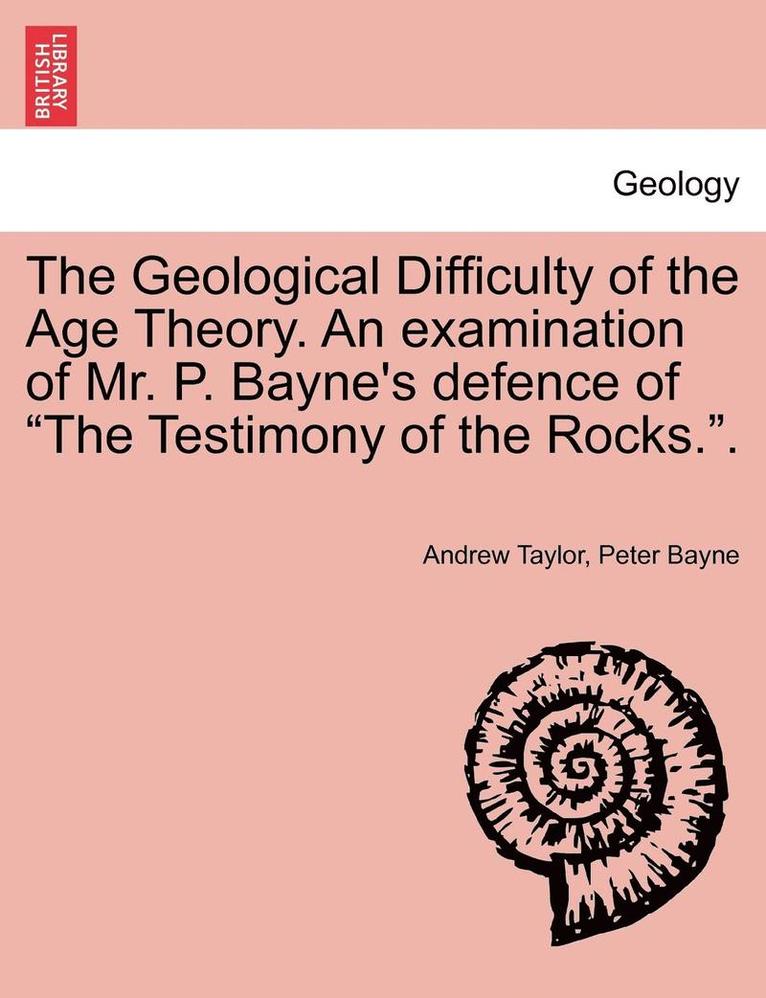 The Geological Difficulty of the Age Theory. an Examination of Mr. P. Bayne's Defence of the Testimony of the Rocks.. 1