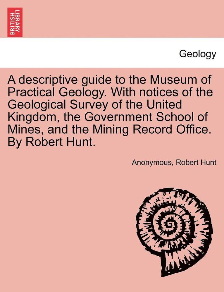 A Descriptive Guide to the Museum of Practical Geology. with Notices of the Geological Survey of the United Kingdom, the Government School of Mines, a