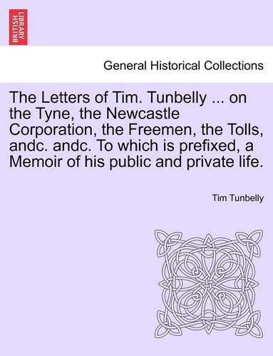bokomslag The Letters of Tim. Tunbelly ... on the Tyne, the Newcastle Corporation, the Freemen, the Tolls, Andc. Andc. to Which Is Prefixed, a Memoir of His Public and Private Life.