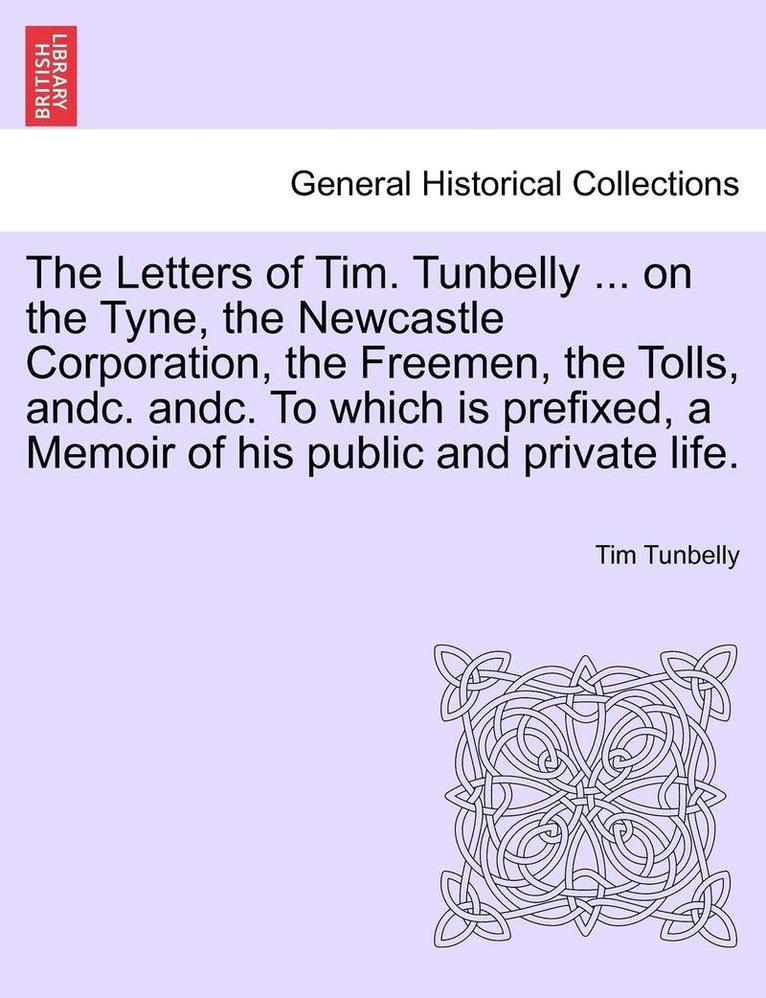 The Letters of Tim. Tunbelly ... on the Tyne, the Newcastle Corporation, the Freemen, the Tolls, Andc. Andc. to Which Is Prefixed, a Memoir of His Public and Private Life. 1