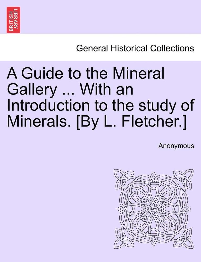 A Guide to the Mineral Gallery ... with an Introduction to the Study of Minerals. [By L. Fletcher.] 1