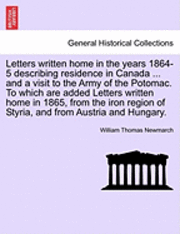 Letters Written Home in the Years 1864-5 Describing Residence in Canada ... and a Visit to the Army of the Potomac. to Which Are Added Letters Written Home in 1865, from the Iron Region of Styria, 1