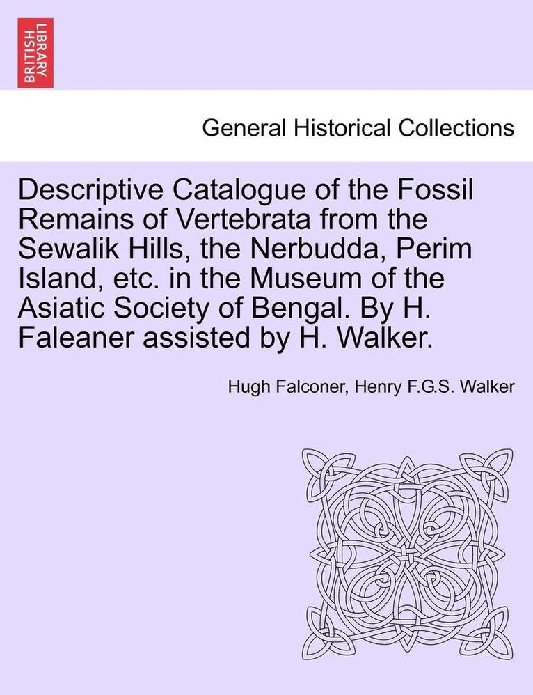 Descriptive Catalogue of the Fossil Remains of Vertebrata from the Sewalik Hills, the Nerbudda, Perim Island, Etc. in the Museum of the Asiatic Society of Bengal. by H. Faleaner Assisted by H. Walker. 1