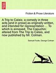 A Trip to Calais; A Comedy in Three Acts [And in Prose] as Originally Written, and Intended for Representation ... to Which Is Annexed, the Capuchin; Altered from the Trip to Calais, and Now 1
