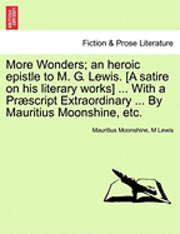 More Wonders; An Heroic Epistle to M. G. Lewis. [A Satire on His Literary Works] ... with a Praescript Extraordinary ... by Mauritius Moonshine, Etc. 1