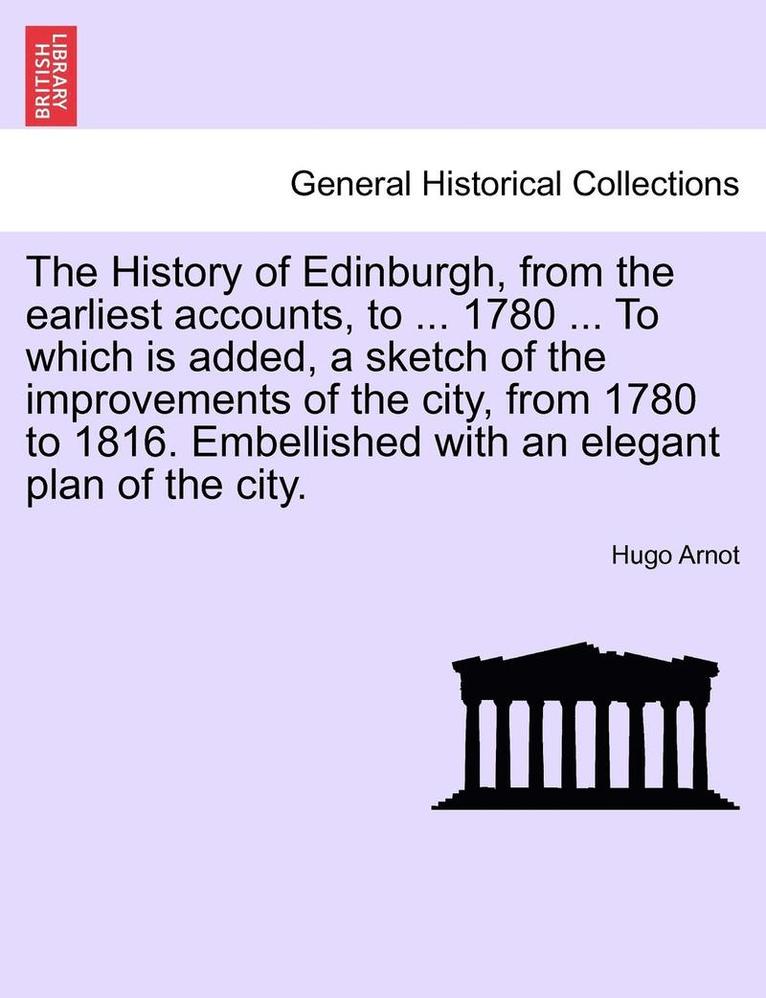 The History of Edinburgh, from the earliest accounts, to ... 1780 ... To which is added, a sketch of the improvements of the city, from 1780 to 1816. Embellished with an elegant plan of the city. 1