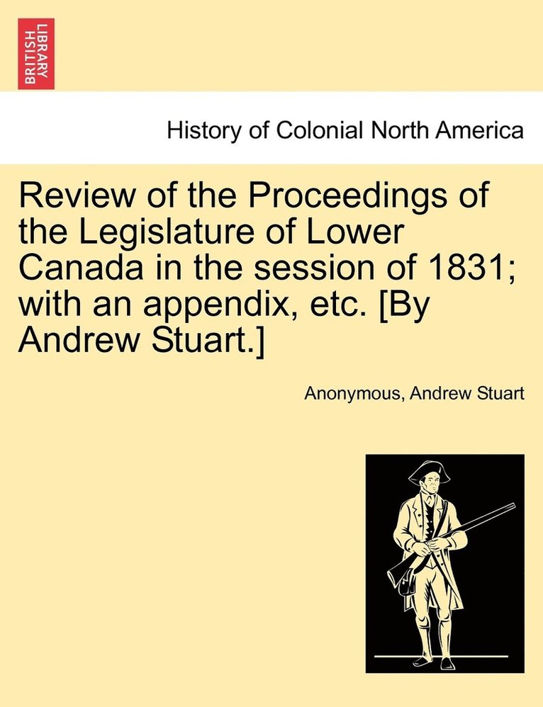 Review of the Proceedings of the Legislature of Lower Canada in the session of 1831; with an appendix, etc. [By Andrew Stuart.] 1