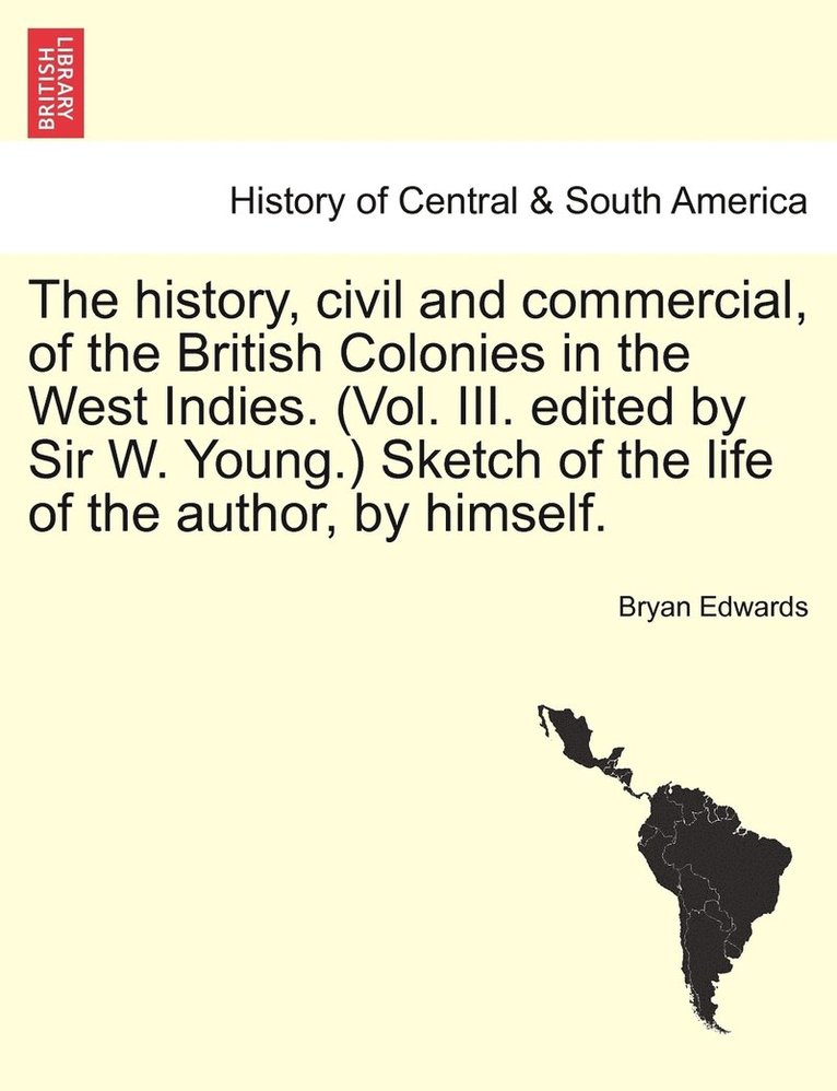 history, civil and commercial, of the British Colonies in the West Indies. (Vol. III. edited by Sir W. Young.) Sketch of the life of the author, by himself.