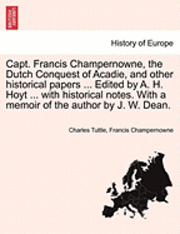 Capt. Francis Champernowne, the Dutch Conquest of Acadie, and Other Historical Papers ... Edited by A. H. Hoyt ... with Historical Notes. with a Memoir of the Author by J. W. Dean. 1