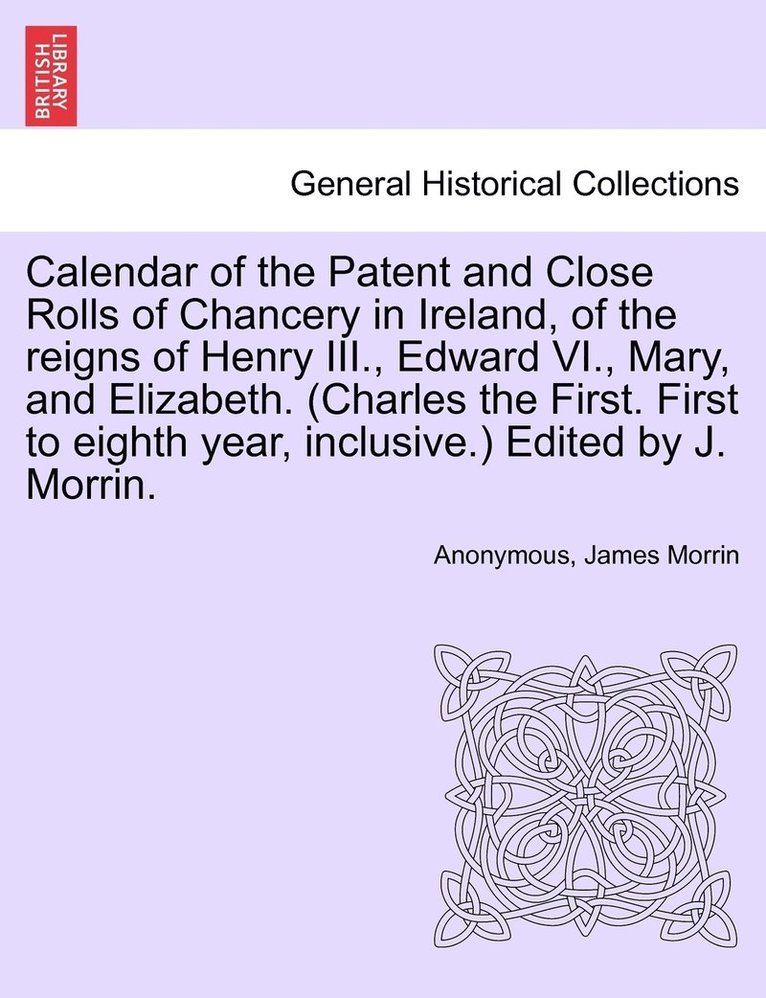 Calendar of the Patent and Close Rolls of Chancery in Ireland, of the reigns of Henry III., Edward VI., Mary, and Elizabeth. (Charles the First. First to eighth year, inclusive.) Edited by J. Morrin. 1