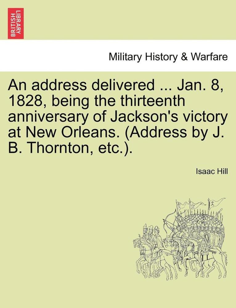 Address Delivered ... Jan. 8, 1828, Being the Thirteenth Anniversary of Jackson's Victory at New Orleans. (Address by J. B. Thornton, Etc.).