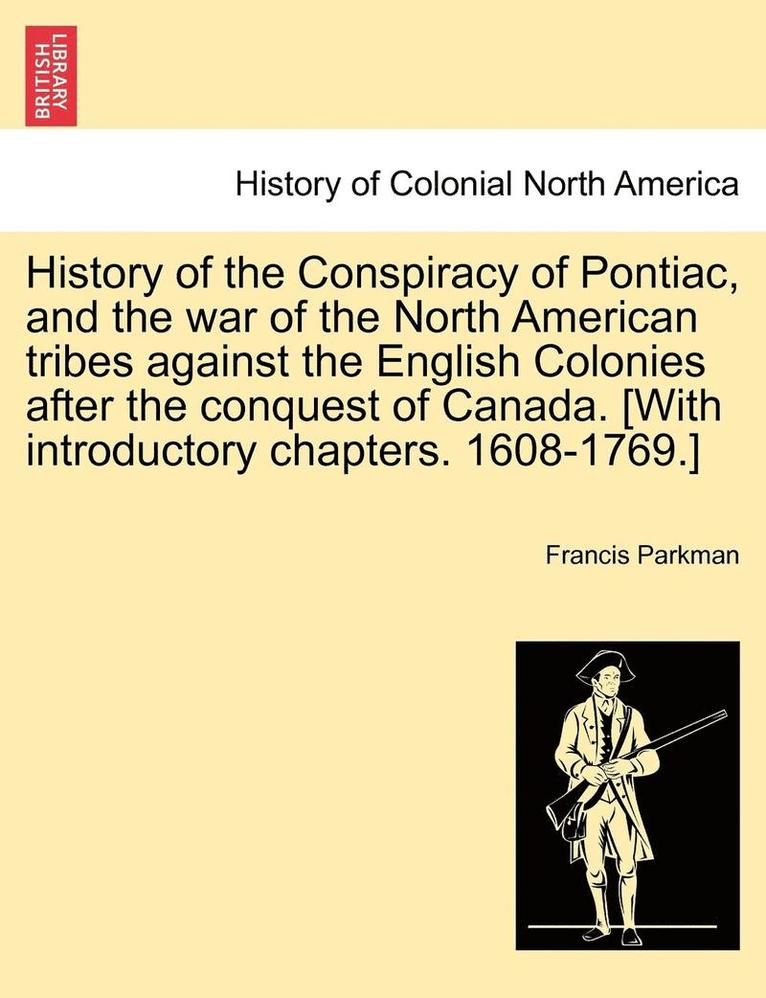 History of the Conspiracy of Pontiac, and the War of the North American Tribes Against the English Colonies After the Conquest of Canada. [With Introductory Chapters. 1608-1769.] 1