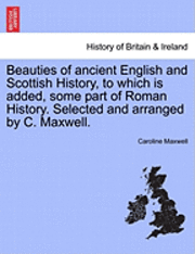 Beauties of Ancient English and Scottish History, to Which Is Added, Some Part of Roman History. Selected and Arranged by C. Maxwell. 1