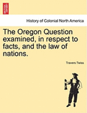 The Oregon Question Examined, in Respect to Facts, and the Law of Nations.