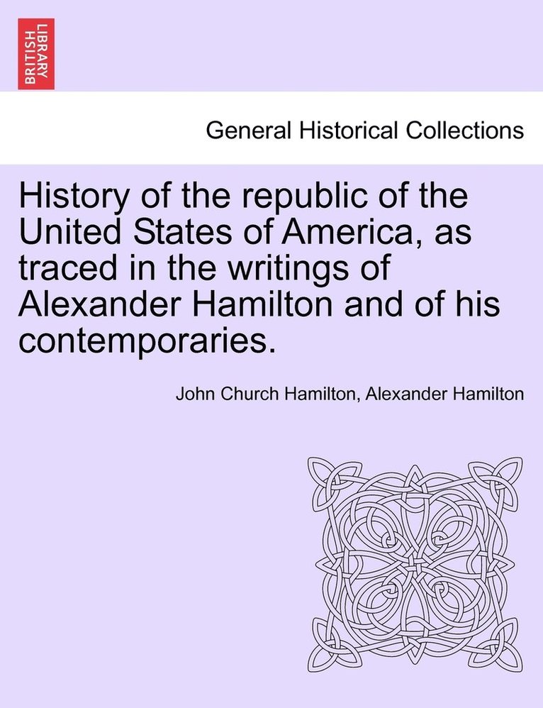 History of the republic of the United States of America, as traced in the writings of Alexander Hamilton and of his contemporaries. 1