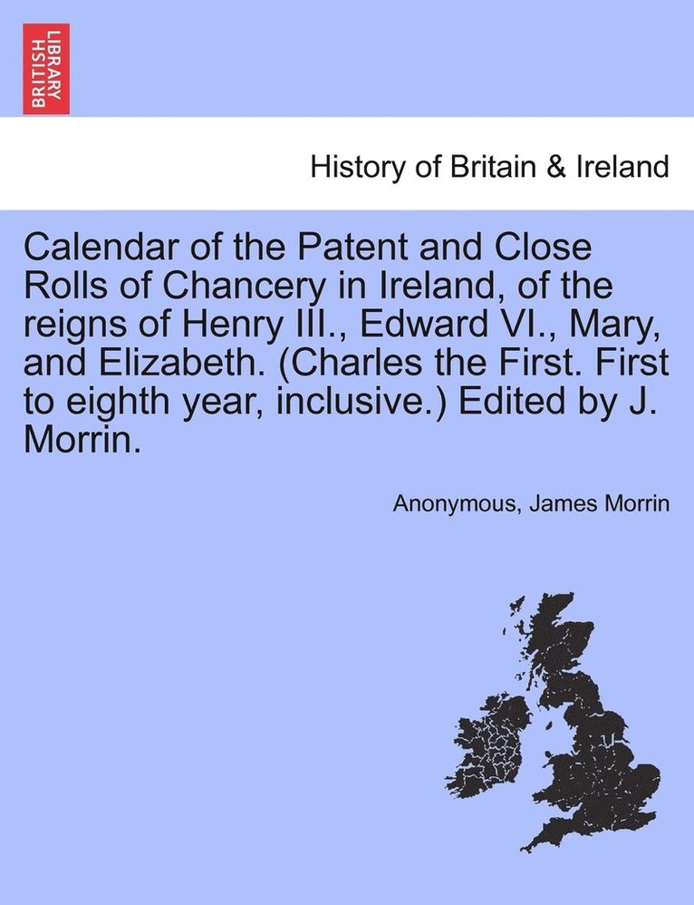 Calendar of the Patent and Close Rolls of Chancery in Ireland, of the reigns of Henry III., Edward VI., Mary, and Elizabeth. (Charles the First. First to eighth year, inclusive.) Edited by J. Morrin.