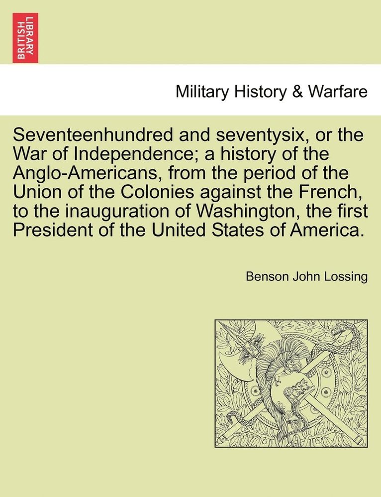 Seventeenhundred and seventysix, or the War of Independence; a history of the Anglo-Americans, from the period of the Union of the Colonies against the French, to the inauguration of Washington, the first President of the United States of America.