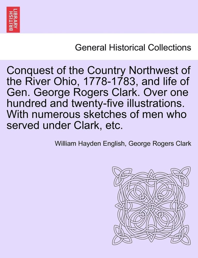 Conquest of the Country Northwest of the River Ohio, 1778-1783, and life of Gen. George Rogers Clark. Over one hundred and twenty-five illustrations. With numerous sketches of men who served under 1