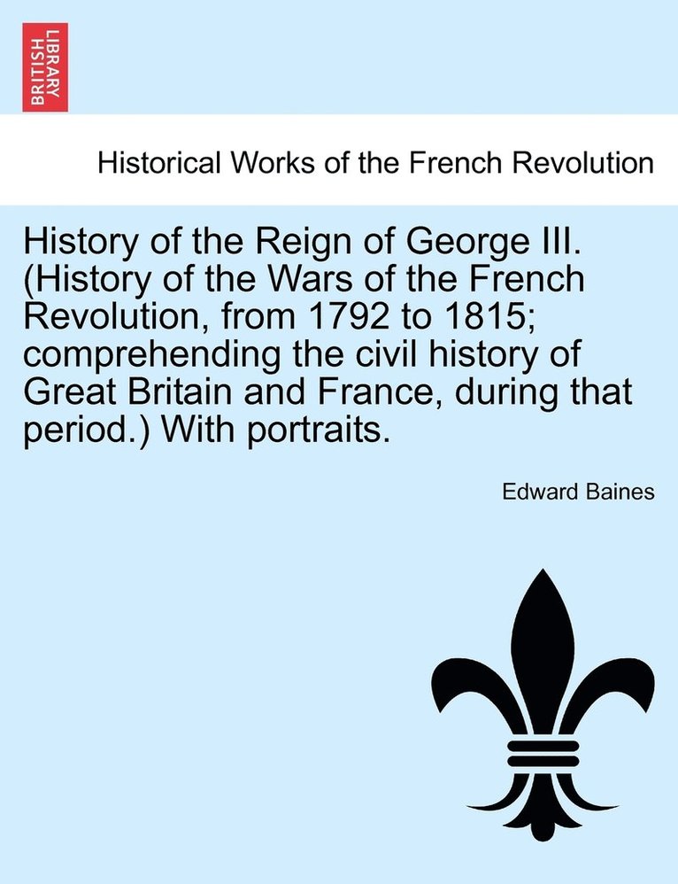 History of the Reign of George III. (History of the Wars of the French Revolution, from 1792 to 1815; comprehending the civil history of Great Britain and France, during that period.) With portraits.