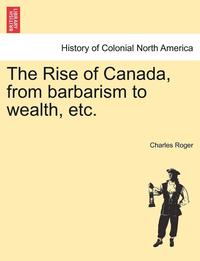 bokomslag The Rise of Canada, from Barbarism to Wealth, Etc.