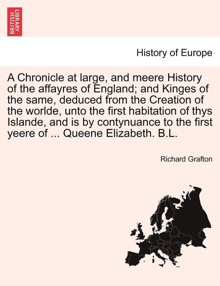 A Chronicle at large, and meere History of the affayres of England; and Kinges of the same, deduced from the Creation of the worlde, unto the first habitation of thys Islande, and is by contynuance 1