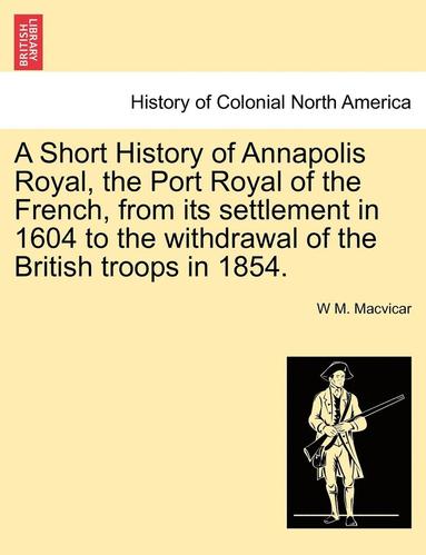 bokomslag A Short History of Annapolis Royal, the Port Royal of the French, from Its Settlement in 1604 to the Withdrawal of the British Troops in 1854.