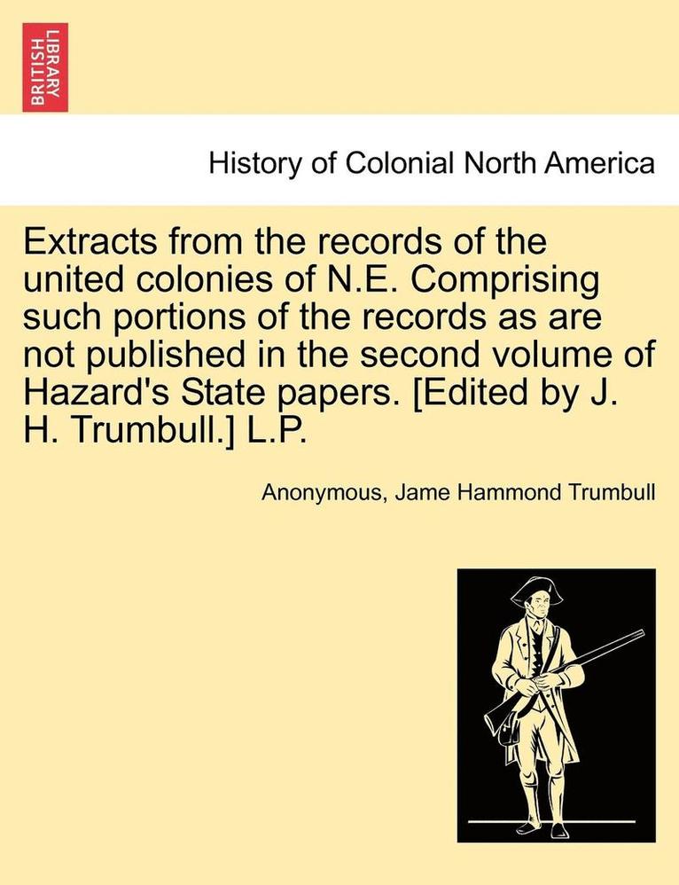 Extracts from the Records of the United Colonies of N.E. Comprising Such Portions of the Records as Are Not Published in the Second Volume of Hazard's State Papers. [edited by J. H. Trumbull.] L.P. 1