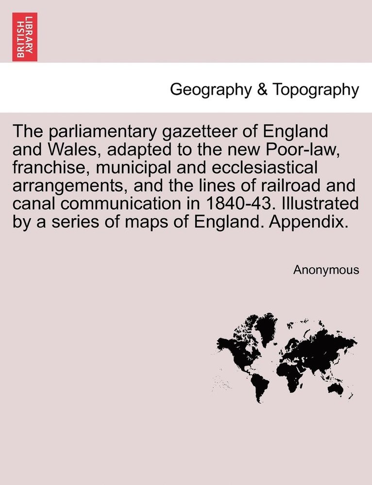 The parliamentary gazetteer of England and Wales, adapted to the new Poor-law, franchise, municipal and ecclesiastical arrangements, and the lines of railroad and canal communication in 1840-43. 1