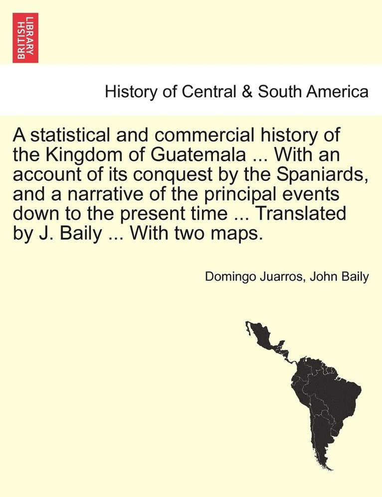 statistical and commercial history of the Kingdom of Guatemala ... With an account of its conquest by the Spaniards, and a narrative of the principal events down to the present time ... Translated by J. Baily ... With two maps.