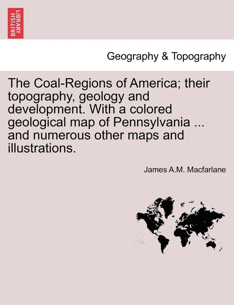 The Coal-Regions of America; their topography, geology and development. With a colored geological map of Pennsylvania ... and numerous other maps and illustrations. 1