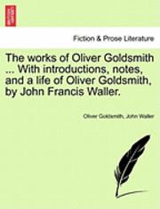 The Works of Oliver Goldsmith ... with Introductions, Notes, and a Life of Oliver Goldsmith, by John Francis Waller. 1