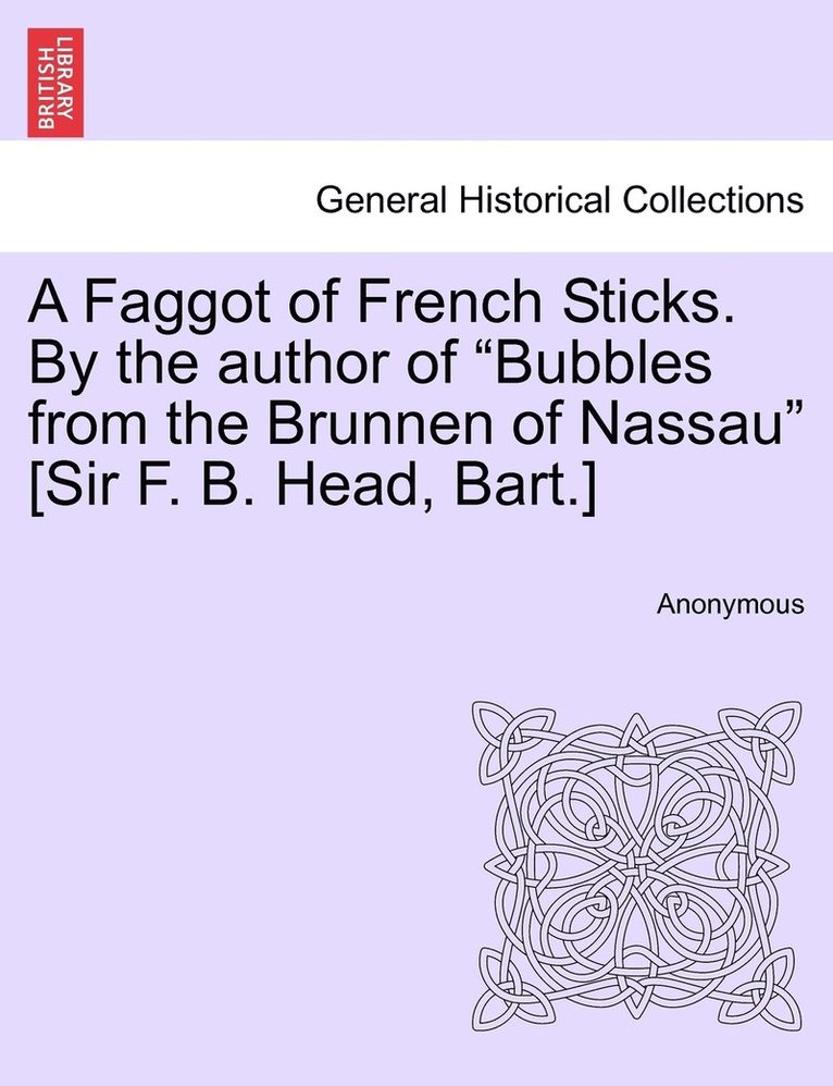 A Faggot of French Sticks. By the author of &quot;Bubbles from the Brunnen of Nassau&quot; [Sir F. B. Head, Bart.] 1