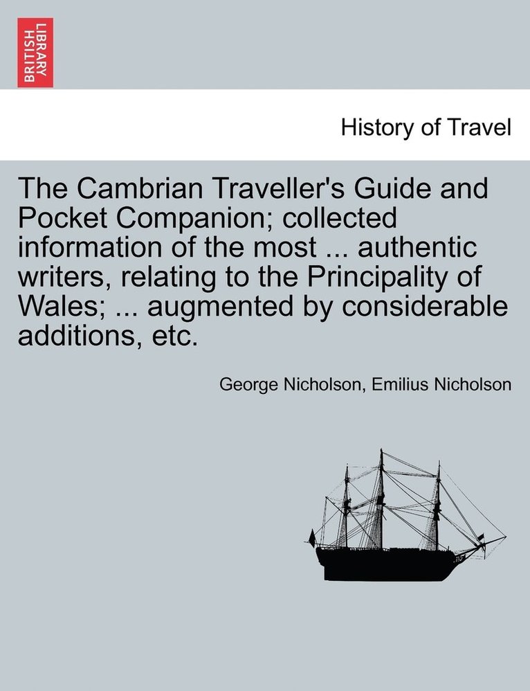 The Cambrian Traveller's Guide and Pocket Companion; collected information of the most ... authentic writers, relating to the Principality of Wales; ... augmented by considerable additions, etc. 1