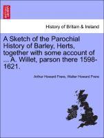 A Sketch of the Parochial History of Barley, Herts, Together with Some Account of ... A. Willet, Parson There 1598-1621. 1
