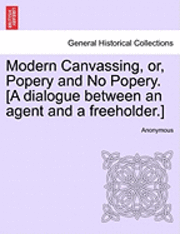 Modern Canvassing, Or, Popery and No Popery. [a Dialogue Between an Agent and a Freeholder.] 1