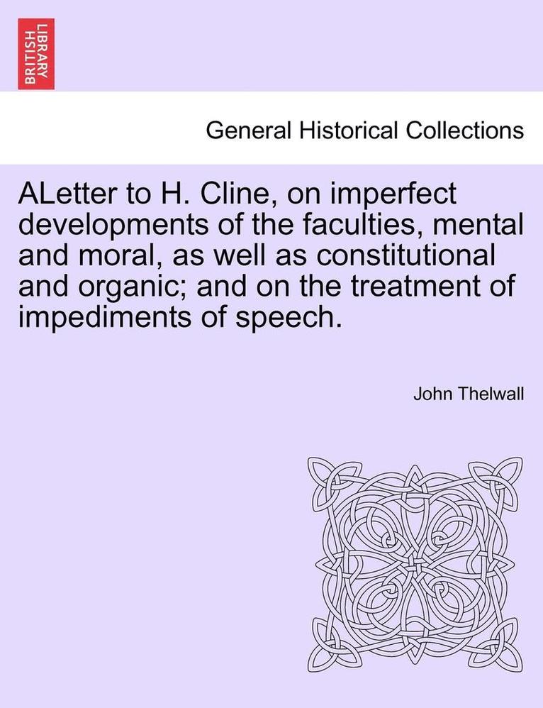 Aletter to H. Cline, on Imperfect Developments of the Faculties, Mental and Moral, as Well as Constitutional and Organic; And on the Treatment of Impediments of Speech. 1