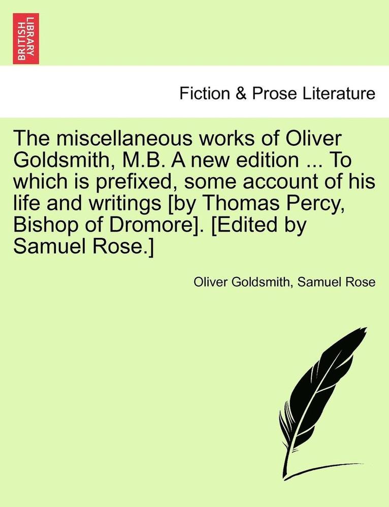The Miscellaneous Works of Oliver Goldsmith, M.B. a New Edition ... to Which Is Prefixed, Some Account of His Life and Writings [By Thomas Percy, Bish