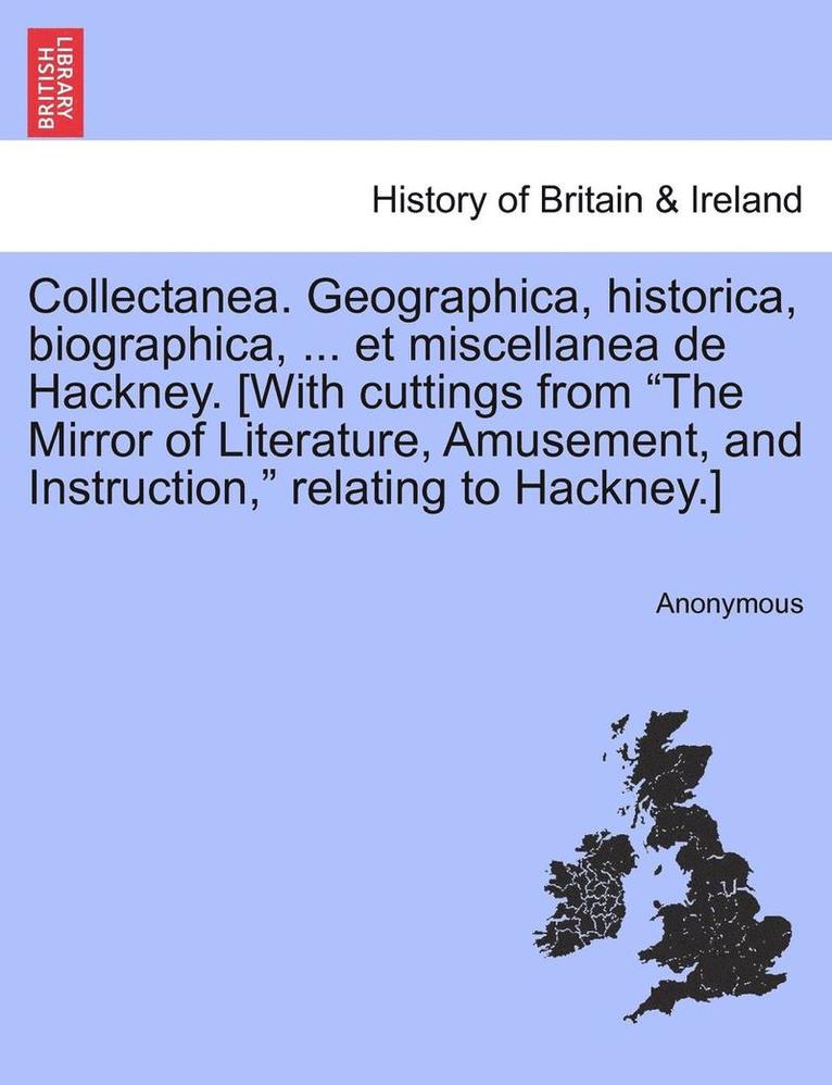 Collectanea. Geographica, Historica, Biographica, ... Et Miscellanea de Hackney. [With Cuttings from the Mirror of Literature, Amusement, and Instruction, Relating to Hackney.] 1