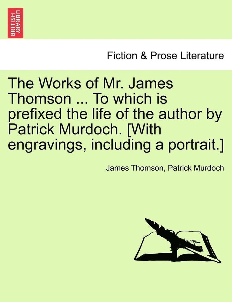 The Works of Mr. James Thomson ... to Which Is Prefixed the Life of the Author by Patrick Murdoch. [With Engravings, Including a Portrait.] Vol. I. 1