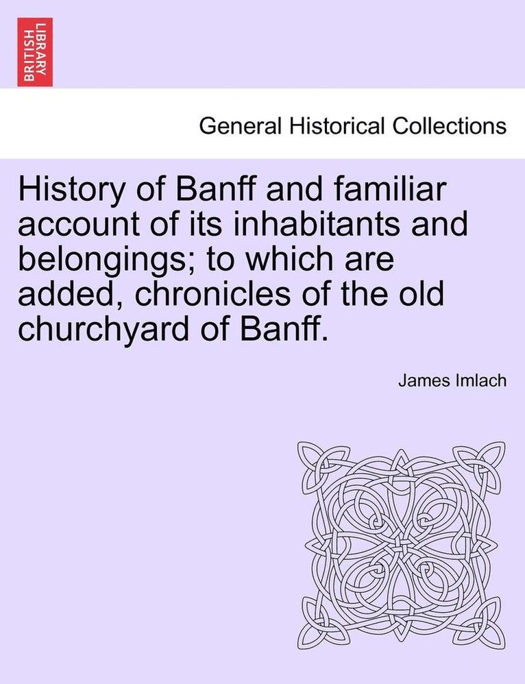 History of Banff and Familiar Account of Its Inhabitants and Belongings; To Which Are Added, Chronicles of the Old Churchyard of Banff.