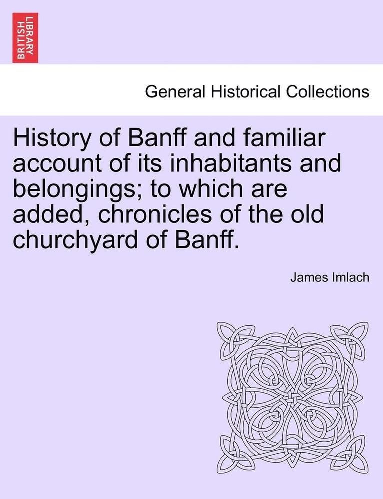 History of Banff and Familiar Account of Its Inhabitants and Belongings; To Which Are Added, Chronicles of the Old Churchyard of Banff. 1