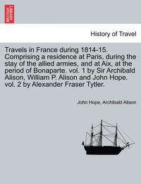 bokomslag Travels in France During 1814-15. Comprising a Residence at Paris, During the Stay of the Allied Armies, and at AIX, at the Period of Bonaparte. Vol. 1 by Sir Archibald Alison, William P. Alison and