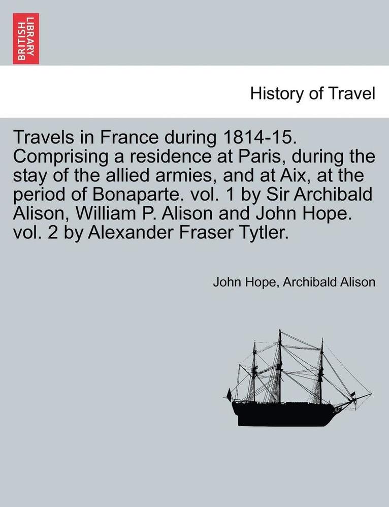 Travels in France During 1814-15. Comprising a Residence at Paris, During the Stay of the Allied Armies, and at AIX, at the Period of Bonaparte. Vol. 1 by Sir Archibald Alison, William P. Alison and 1