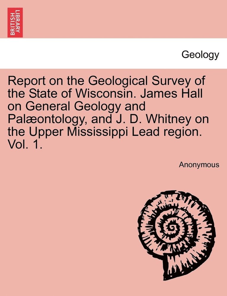 Report on the Geological Survey of the State of Wisconsin. James Hall on General Geology and Palontology, and J. D. Whitney on the Upper Mississippi Lead region. Vol. 1. 1