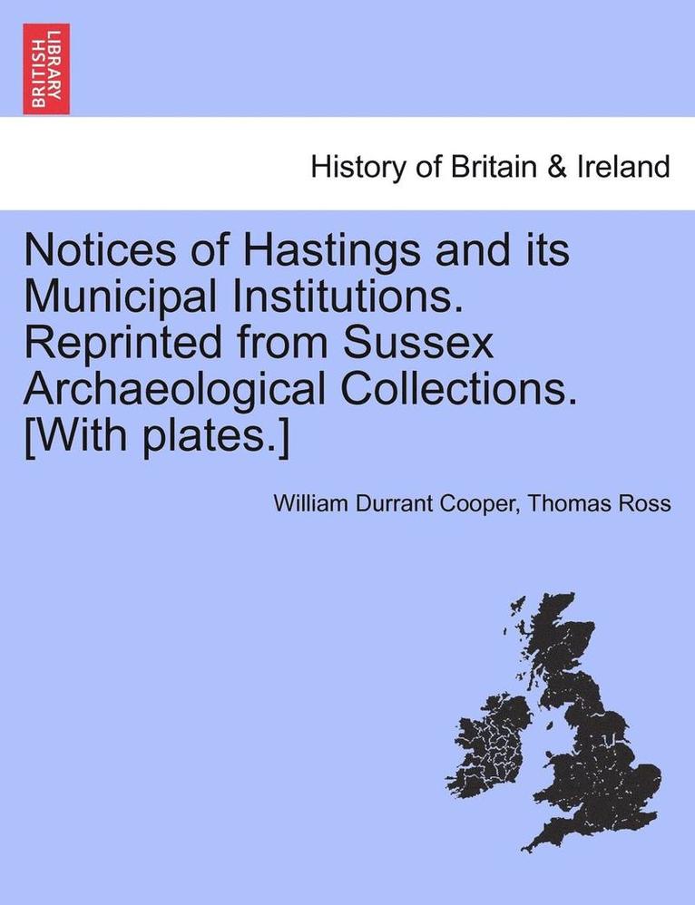 Notices of Hastings and Its Municipal Institutions. Reprinted from Sussex Archaeological Collections. [With Plates.] 1