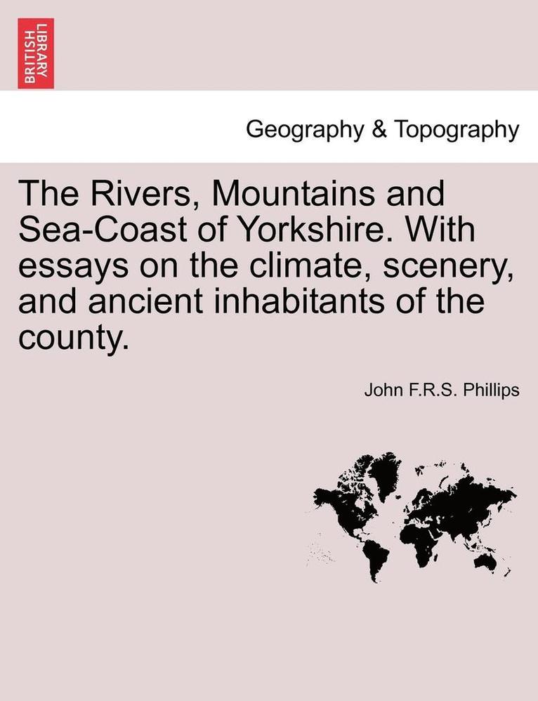 The Rivers, Mountains and Sea-Coast of Yorkshire. with Essays on the Climate, Scenery, and Ancient Inhabitants of the County. 1