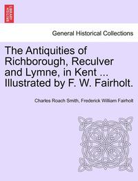 bokomslag The Antiquities of Richborough, Reculver and Lymne, in Kent ... Illustrated by F. W. Fairholt.