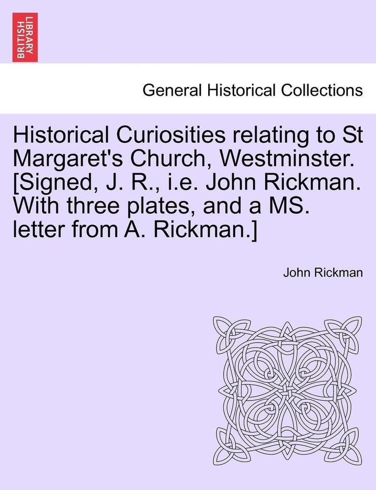 Historical Curiosities Relating to St Margaret's Church, Westminster. [Signed, J. R., i.e. John Rickman. with Three Plates, and a Ms. Letter from A. Rickman.] 1